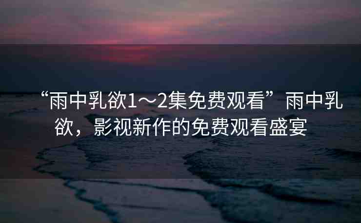 “雨中乳欲1～2集免費(fèi)觀看”雨中乳欲，影視新作的免費(fèi)觀看盛宴