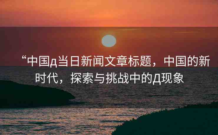 “中國д當日新聞文章標題，中國的新時代，探索與挑戰(zhàn)中的Д現(xiàn)象