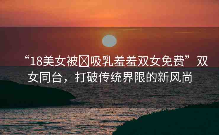 “18美女被?吸乳羞羞雙女免費(fèi)”雙女同臺(tái)，打破傳統(tǒng)界限的新風(fēng)尚