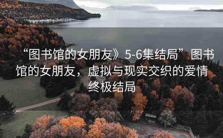 “圖書館的女朋友》5-6集結(jié)局”圖書館的女朋友，虛擬與現(xiàn)實(shí)交織的愛(ài)情終極結(jié)局