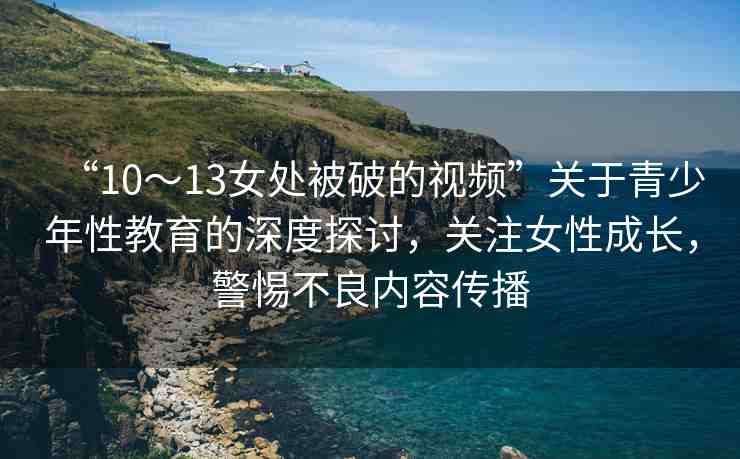 “10～13女處被破的視頻”關(guān)于青少年性教育的深度探討，關(guān)注女性成長(zhǎng)，警惕不良內(nèi)容傳播