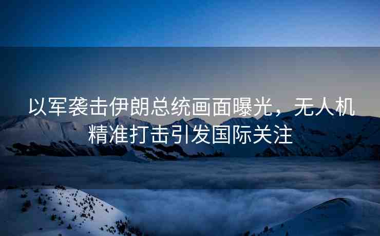 以軍襲擊伊朗總統(tǒng)畫面曝光，無人機(jī)精準(zhǔn)打擊引發(fā)國際關(guān)注