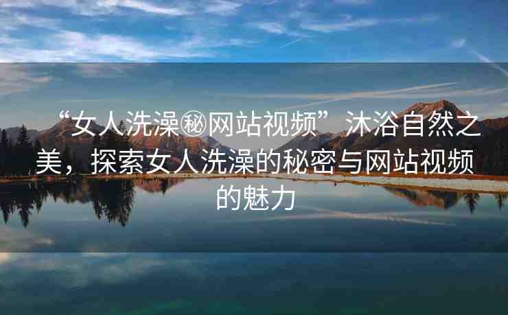 “女人洗澡秘網(wǎng)站視頻”沐浴自然之美，探索女人洗澡的秘密與網(wǎng)站視頻的魅力