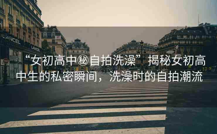 “女初高中秘自拍洗澡”揭秘女初高中生的私密瞬間，洗澡時的自拍潮流