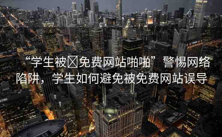 “學(xué)生被?免費(fèi)網(wǎng)站啪啪”警惕網(wǎng)絡(luò)陷阱，學(xué)生如何避免被免費(fèi)網(wǎng)站誤導(dǎo)