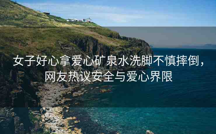 女子好心拿愛心礦泉水洗腳不慎摔倒，網(wǎng)友熱議安全與愛心界限