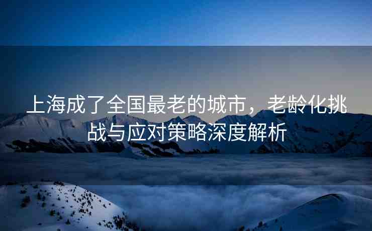 上海成了全國最老的城市，老齡化挑戰(zhàn)與應(yīng)對策略深度解析