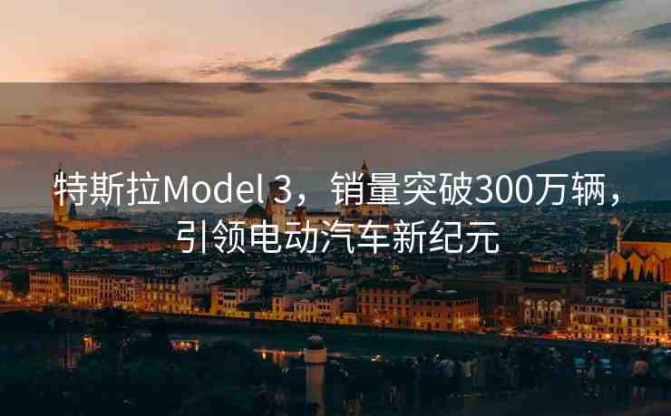 特斯拉Model 3，銷(xiāo)量突破300萬(wàn)輛，引領(lǐng)電動(dòng)汽車(chē)新紀(jì)元