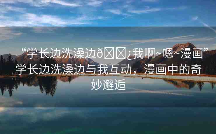 “學長邊洗澡邊??我啊~嗯~漫畫”學長邊洗澡邊與我互動，漫畫中的奇妙邂逅
