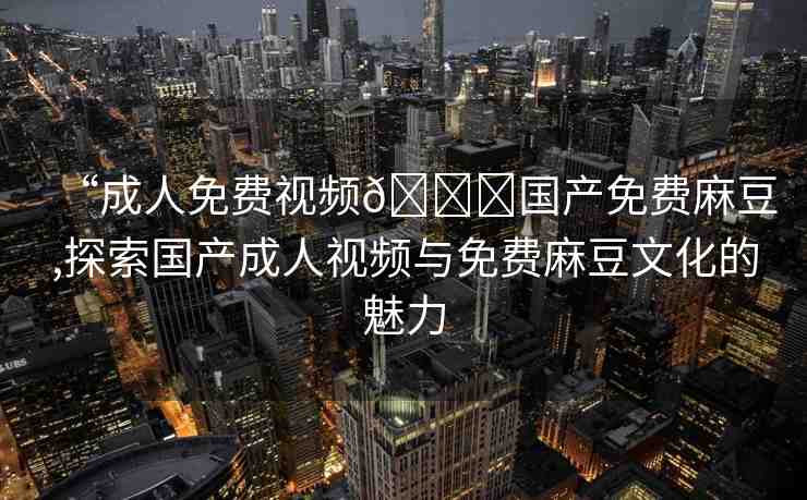 “成人免費視頻??國產免費麻豆,探索國產成人視頻與免費麻豆文化的魅力