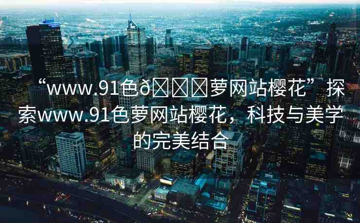 “www.91色??蘿網(wǎng)站櫻花”探索www.91色蘿網(wǎng)站櫻花，科技與美學(xué)的完美結(jié)合