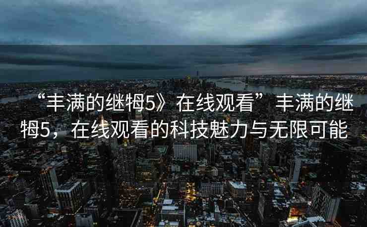“豐滿的繼牳5》在線觀看”豐滿的繼牳5，在線觀看的科技魅力與無限可能