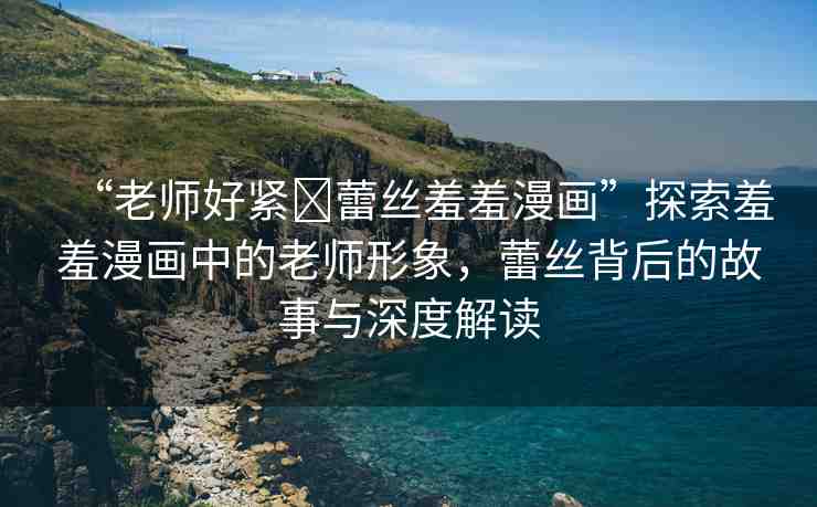 “老師好緊?蕾絲羞羞漫畫”探索羞羞漫畫中的老師形象，蕾絲背后的故事與深度解讀