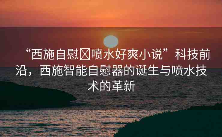 “西施自慰?噴水好爽小說(shuō)”科技前沿，西施智能自慰器的誕生與噴水技術(shù)的革新