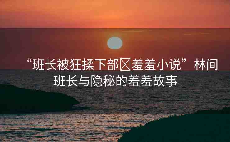“班長被狂揉下部?羞羞小說”林間班長與隱秘的羞羞故事