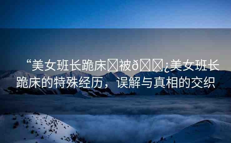 “美女班長(zhǎng)跪床?被??美女班長(zhǎng)跪床的特殊經(jīng)歷，誤解與真相的交織