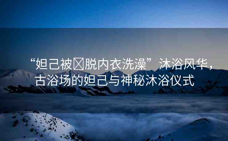“妲己被?脫內(nèi)衣洗澡”沐浴風(fēng)華，古浴場(chǎng)的妲己與神秘沐浴儀式