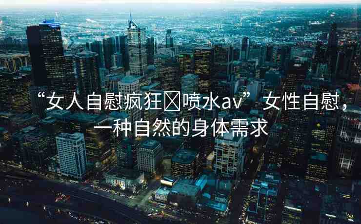 “女人自慰瘋狂?噴水av”女性自慰，一種自然的身體需求