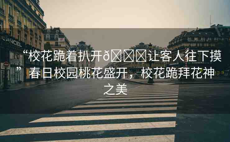 “?;ü蛑情_??讓客人往下摸”春日校園桃花盛開,?;ü虬莼ㄉ裰? alt=