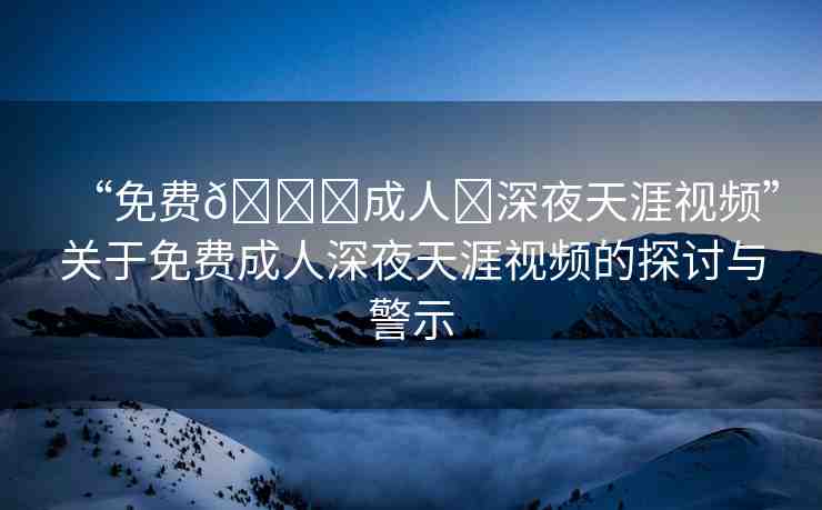“免費??成人?深夜天涯視頻”關(guān)于免費成人深夜天涯視頻的探討與警示