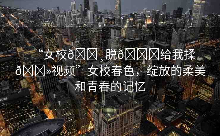 “女校??脫??給我揉??視頻”女校春色，綻放的柔美和青春的記憶