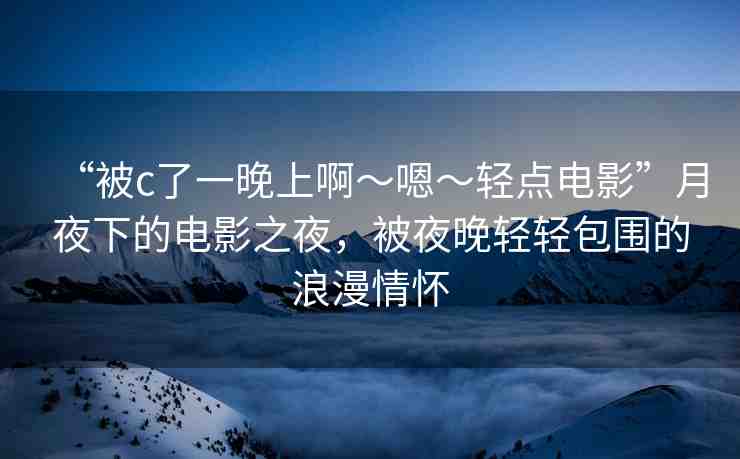 “被c了一晚上啊～嗯～輕點(diǎn)電影”月夜下的電影之夜，被夜晚輕輕包圍的浪漫情懷