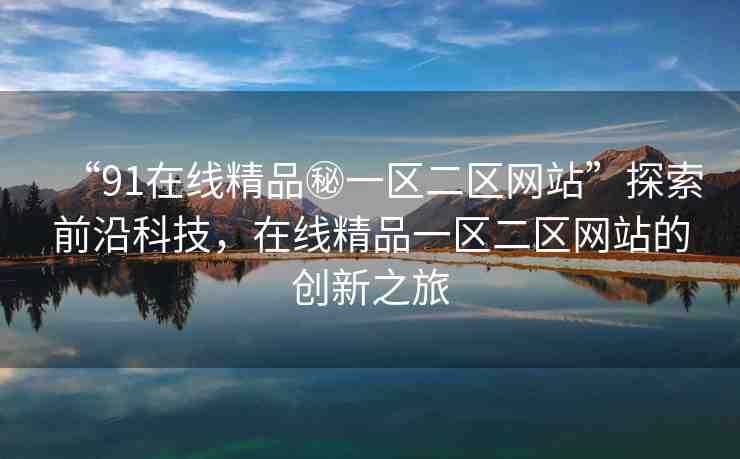 “91在線精品秘一區(qū)二區(qū)網(wǎng)站”探索前沿科技，在線精品一區(qū)二區(qū)網(wǎng)站的創(chuàng)新之旅