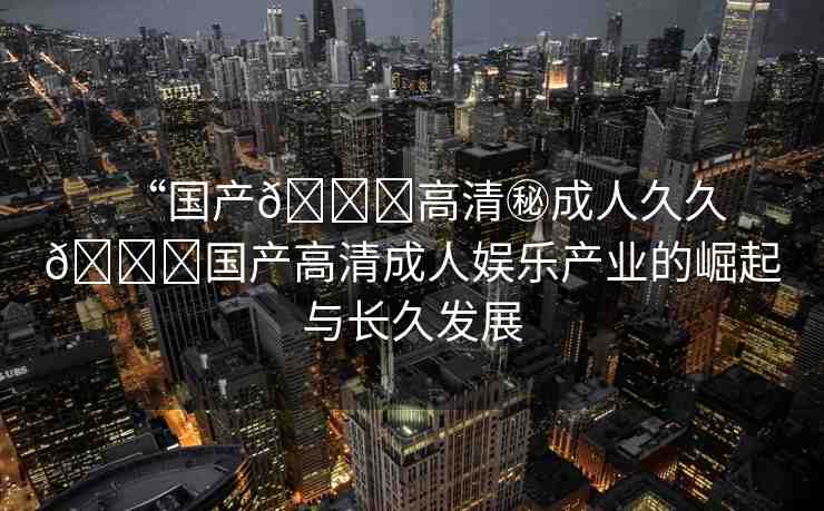 “國產(chǎn)??高清秘成人久久??國產(chǎn)高清成人娛樂產(chǎn)業(yè)的崛起與長久發(fā)展