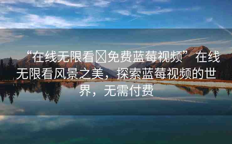 “在線無(wú)限看?免費(fèi)藍(lán)莓視頻”在線無(wú)限看風(fēng)景之美，探索藍(lán)莓視頻的世界，無(wú)需付費(fèi)