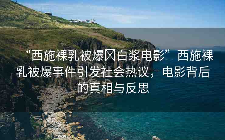 “西施裸乳被爆?白漿電影”西施裸乳被爆事件引發(fā)社會熱議，電影背后的真相與反思