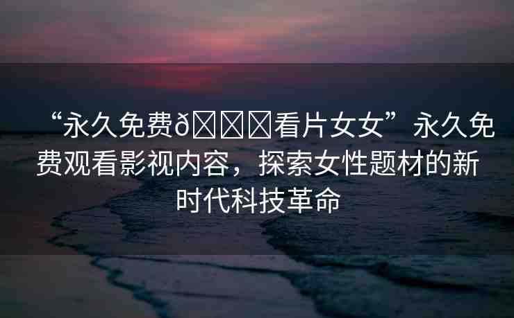 “永久免費??看片女女”永久免費觀看影視內(nèi)容，探索女性題材的新時代科技革命