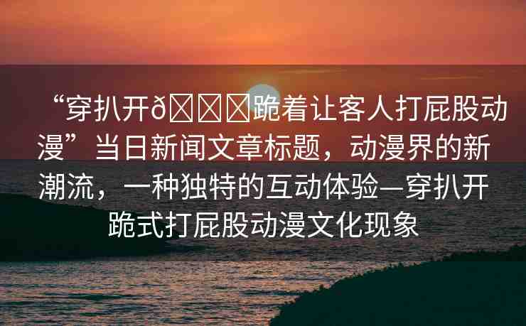 “穿扒開??跪著讓客人打屁股動漫”當日新聞文章標題，動漫界的新潮流，一種獨特的互動體驗—穿扒開跪式打屁股動漫文化現象