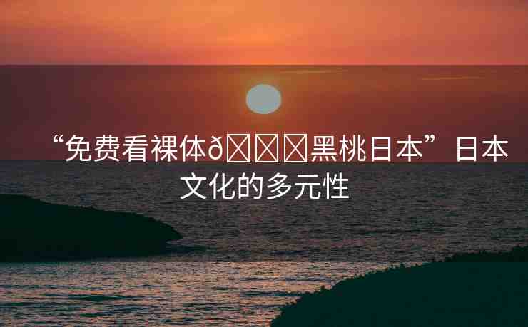 “免費(fèi)看裸體??黑桃日本”日本文化的多元性