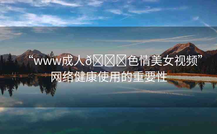 “www成人??色情美女視頻”網(wǎng)絡(luò)健康使用的重要性