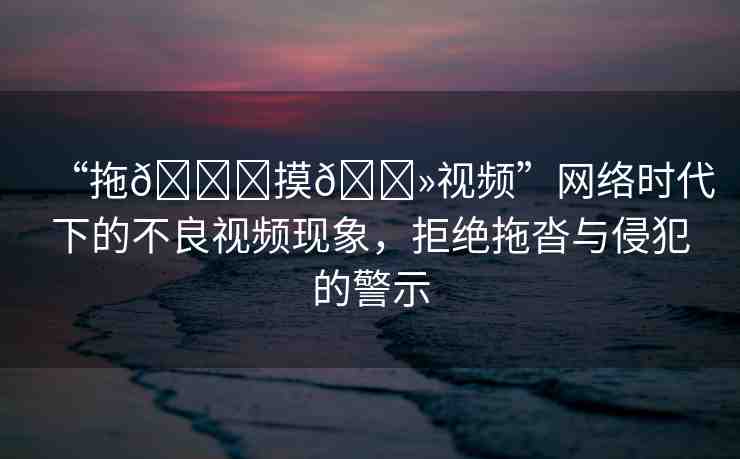 “拖??摸??視頻”網(wǎng)絡(luò)時(shí)代下的不良視頻現(xiàn)象，拒絕拖沓與侵犯的警示