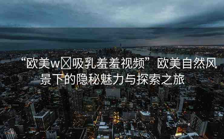“歐美w?吸乳羞羞視頻”歐美自然風景下的隱秘魅力與探索之旅
