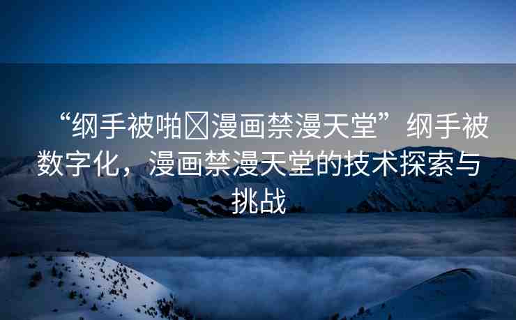 “綱手被啪?漫畫禁漫天堂”綱手被數(shù)字化，漫畫禁漫天堂的技術探索與挑戰(zhàn)