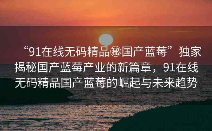 “91在線無碼精品秘國(guó)產(chǎn)藍(lán)莓”獨(dú)家揭秘國(guó)產(chǎn)藍(lán)莓產(chǎn)業(yè)的新篇章，91在線無碼精品國(guó)產(chǎn)藍(lán)莓的崛起與未來趨勢(shì)