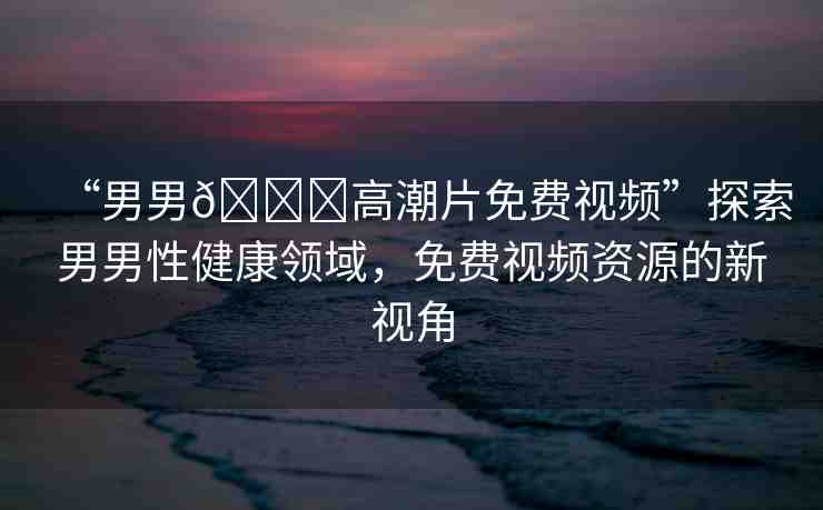 “男男??高潮片免費(fèi)視頻”探索男男性健康領(lǐng)域，免費(fèi)視頻資源的新視角