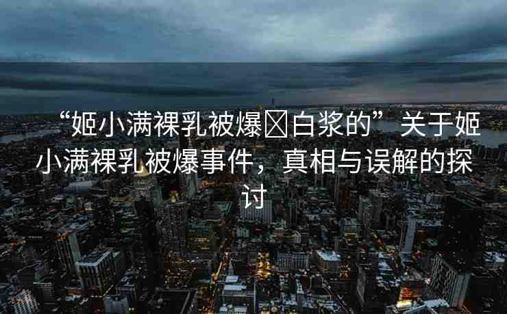 “姬小滿裸乳被爆?白漿的”關(guān)于姬小滿裸乳被爆事件，真相與誤解的探討