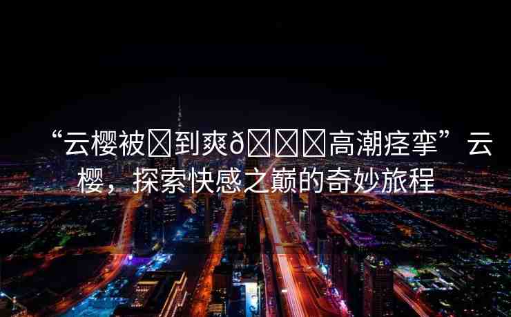 “云櫻被?到爽??高潮痙攣”云櫻，探索快感之巔的奇妙旅程