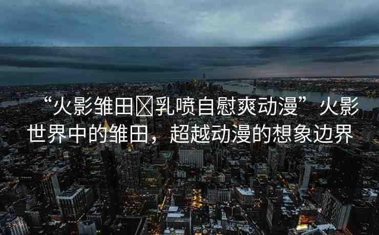 “火影雛田?乳噴自慰爽動(dòng)漫”火影世界中的雛田，超越動(dòng)漫的想象邊界