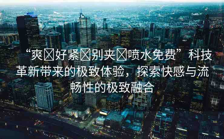 “爽?好緊?別夾?噴水免費”科技革新帶來的極致體驗，探索快感與流暢性的極致融合
