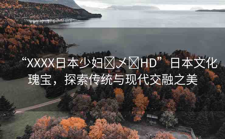 “XXXX日本少婦?乄?HD”日本文化瑰寶，探索傳統(tǒng)與現(xiàn)代交融之美
