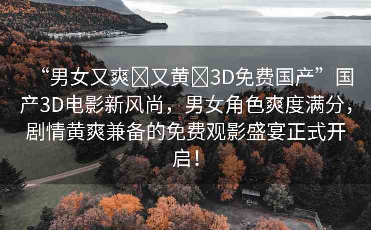 “男女又爽?又黃?3D免費國產(chǎn)”國產(chǎn)3D電影新風(fēng)尚，男女角色爽度滿分，劇情黃爽兼?zhèn)涞拿赓M觀影盛宴正式開啟！