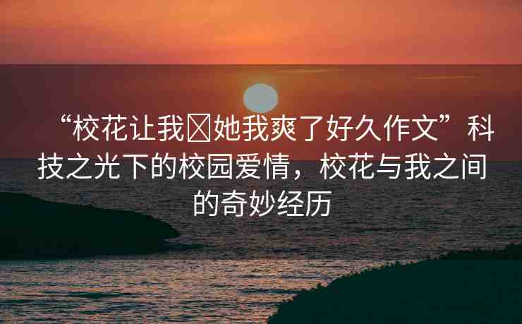 “?；ㄗ屛?她我爽了好久作文”科技之光下的校園愛情，校花與我之間的奇妙經(jīng)歷