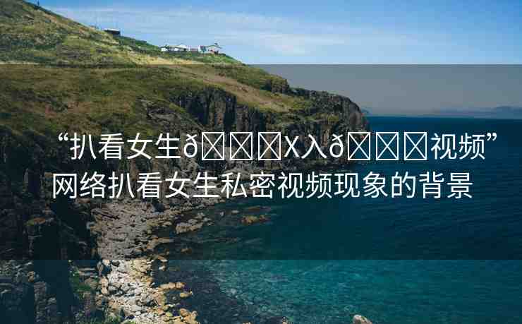 “扒看女生??X入??視頻”網(wǎng)絡扒看女生私密視頻現(xiàn)象的背景