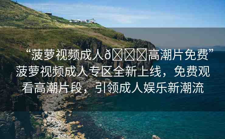 “菠蘿視頻成人??高潮片免費(fèi)”菠蘿視頻成人專區(qū)全新上線，免費(fèi)觀看高潮片段，引領(lǐng)成人娛樂新潮流