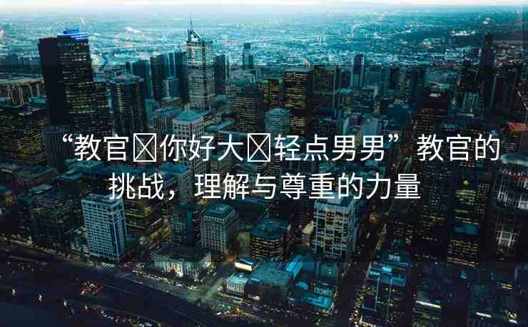 “教官?你好大?輕點(diǎn)男男”教官的挑戰(zhàn)，理解與尊重的力量