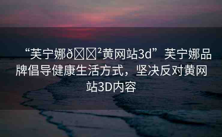 “芙寧娜??黃網(wǎng)站3d”芙寧娜品牌倡導健康生活方式，堅決反對黃網(wǎng)站3D內(nèi)容